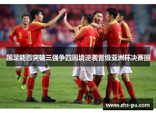 国足能否突破三强争四困境逆袭晋级亚洲杯决赛圈