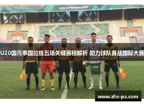 U20国青泰国拉练五场关键赛程解析 助力球队备战国际大赛