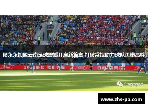 侯永永加盟云南足球震撼开启新篇章 打破常规助力球队再攀高峰