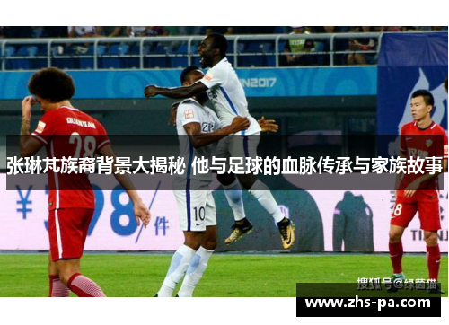 张琳芃族裔背景大揭秘 他与足球的血脉传承与家族故事