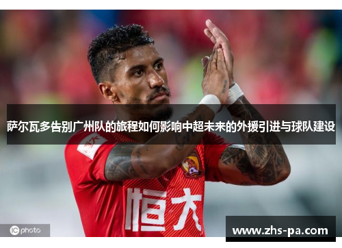 萨尔瓦多告别广州队的旅程如何影响中超未来的外援引进与球队建设