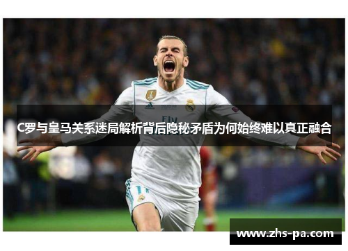 C罗与皇马关系迷局解析背后隐秘矛盾为何始终难以真正融合