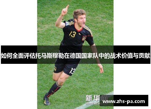 如何全面评估托马斯穆勒在德国国家队中的战术价值与贡献