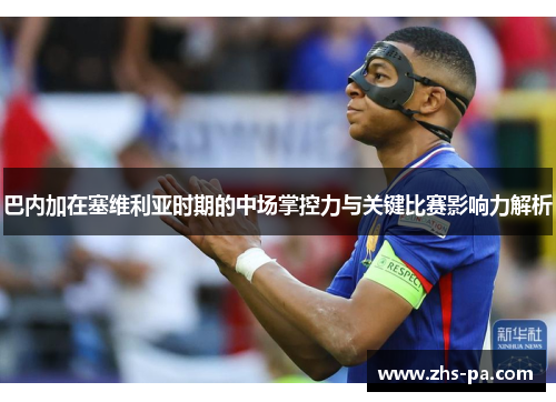 巴内加在塞维利亚时期的中场掌控力与关键比赛影响力解析