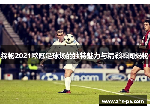 探秘2021欧冠足球场的独特魅力与精彩瞬间揭秘
