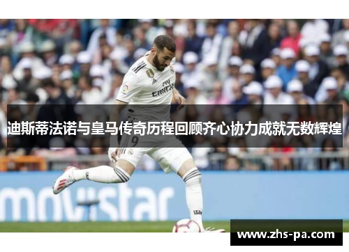 迪斯蒂法诺与皇马传奇历程回顾齐心协力成就无数辉煌