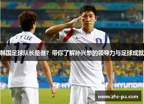 韩国足球队长是谁？带你了解孙兴慜的领导力与足球成就