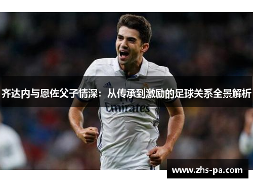 齐达内与恩佐父子情深:从传承到激励的足球关系全景解析 齐达内与恩佐父子情深:从传承到激励的足球关系全景解析