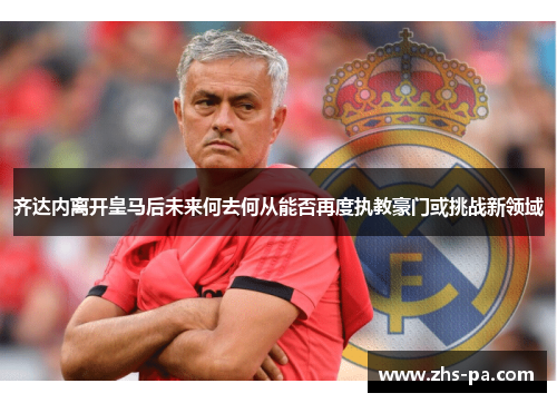 齐达内离开皇马后未来何去何从能否再度执教豪门或挑战新领域 齐达内离开皇马后未来何去何从能否再度执教豪门或挑战新领域
