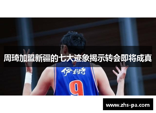 周琦加盟新疆的七大迹象揭示转会即将成真