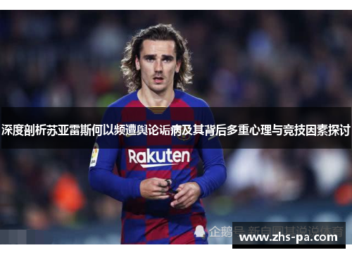 深度剖析苏亚雷斯何以频遭舆论诟病及其背后多重心理与竞技因素探讨
