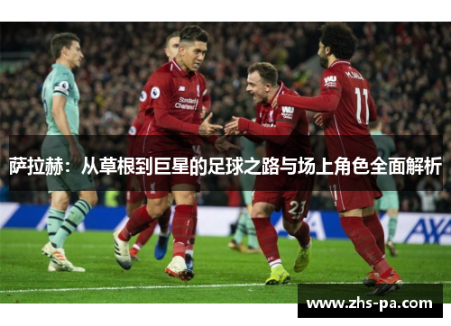 萨拉赫：从草根到巨星的足球之路与场上角色全面解析