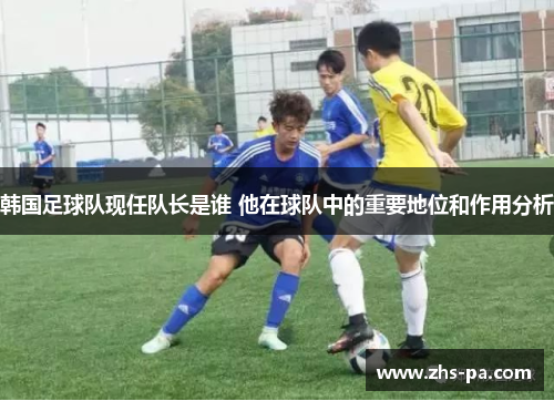 韩国足球队现任队长是谁 他在球队中的重要地位和作用分析