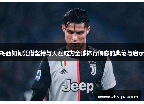 梅西如何凭借坚持与天赋成为全球体育偶像的典范与启示