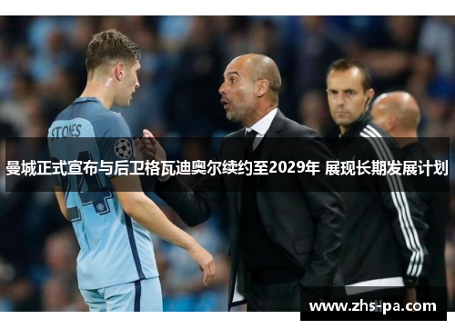 曼城正式宣布与后卫格瓦迪奥尔续约至2029年 展现长期发展计划