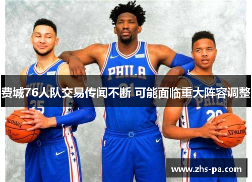 费城76人队交易传闻不断 可能面临重大阵容调整 费城76人队交易传闻不断 可能面临重大阵容调整