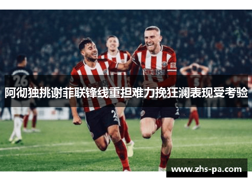 阿彻独挑谢菲联锋线重担难力挽狂澜表现受考验