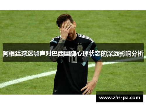 阿根廷球迷嘘声对巴西国脚心理状态的深远影响分析