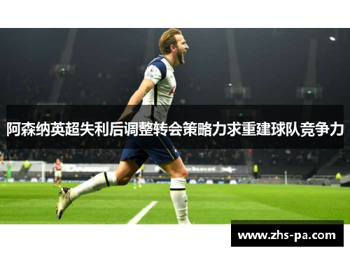 阿森纳英超失利后调整转会策略力求重建球队竞争力