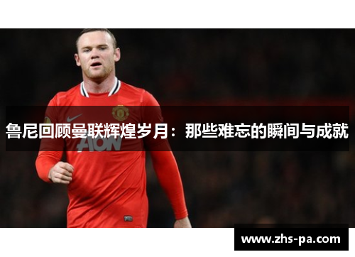 鲁尼回顾曼联辉煌岁月：那些难忘的瞬间与成就