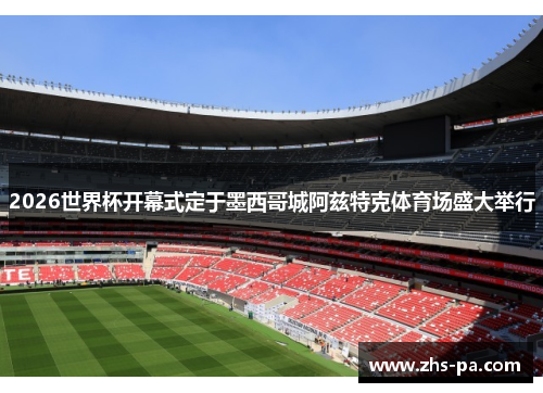 2026世界杯开幕式定于墨西哥城阿兹特克体育场盛大举行