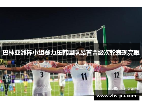 巴林亚洲杯小组赛力压韩国队昂首晋级次轮表现亮眼