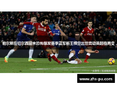 帕尔默在切尔西迎来恐怖爆发赛季蓝军新王横空出世震动英超格局变