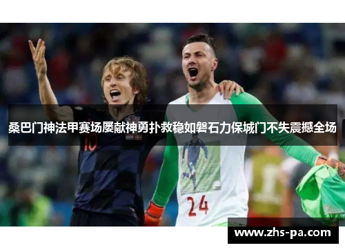 桑巴门神法甲赛场屡献神勇扑救稳如磐石力保城门不失震撼全场 桑巴门神法甲赛场屡献神勇扑救稳如磐石力保城门不失震撼全场
