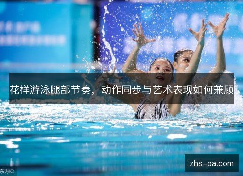 花样游泳腿部节奏,动作同步与艺术表现如何兼顾 花样游泳腿部节奏,动作同步与艺术表现如何兼顾