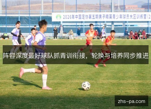 阵容深度最好球队抓青训衔接,轮换与培养同步推进 阵容深度最好球队抓青训衔接,轮换与培养同步推进